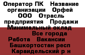 Оператор ПК › Название организации ­ Орфей, ООО › Отрасль предприятия ­ Продажи › Минимальный оклад ­ 20 000 - Все города Работа » Вакансии   . Башкортостан респ.,Караидельский р-н